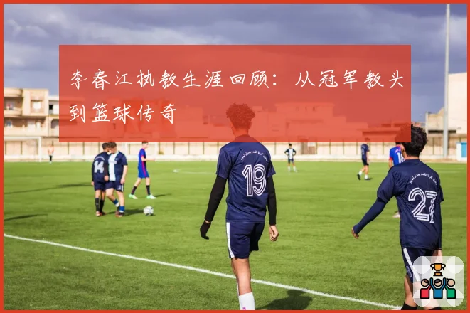 李春江执教生涯回顾:从冠军教头到篮球传奇