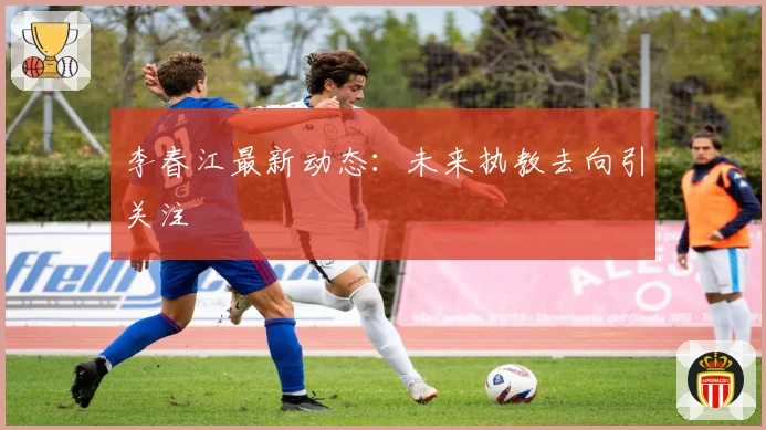 李春江最新动态：未来执教去向引关注