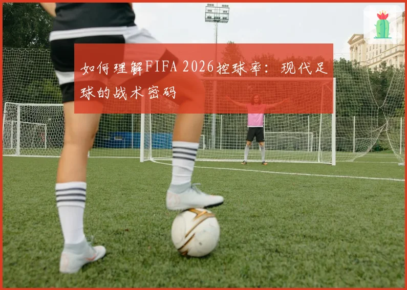 如何理解FIFA 2026控球率:现代足球的战术密码