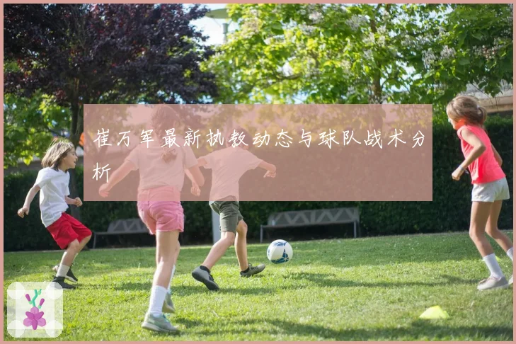 崔万军最新执教动态与球队战术分析