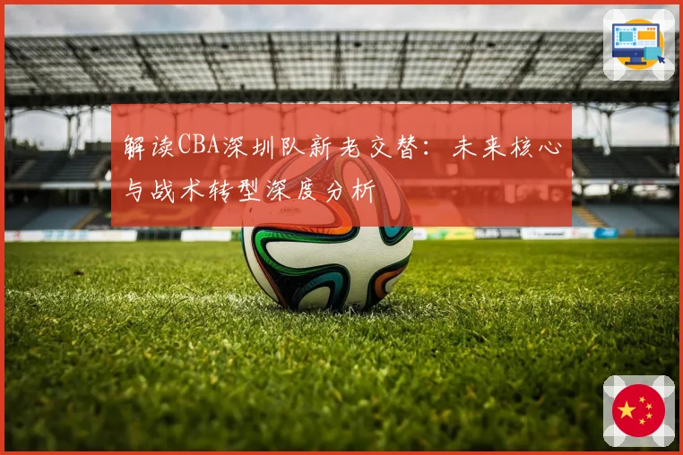 解读CBA深圳队新老交替:未来核心与战术转型深度分析