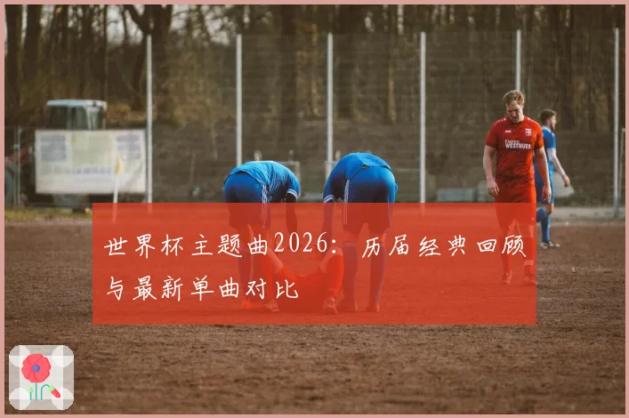 世界杯主题曲2026：历届经典回顾与最新单曲对比