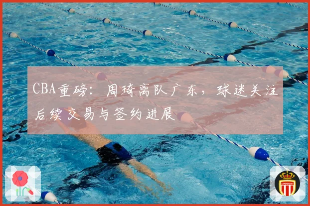 CBA重磅：周琦离队广东，球迷关注后续交易与签约进展