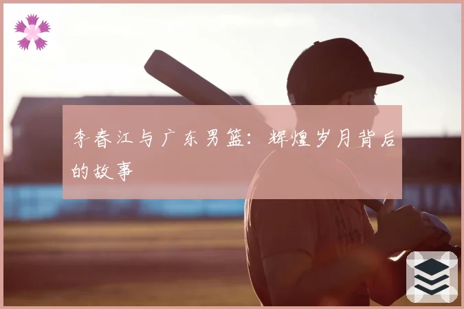李春江与广东男篮：辉煌岁月背后的故事