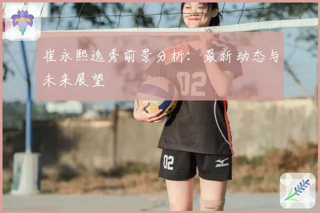 崔永熙选秀前景分析：最新动态与未来展望