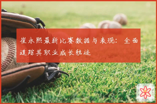 崔永熙最新比赛数据与表现:全面追踪其职业成长轨迹
